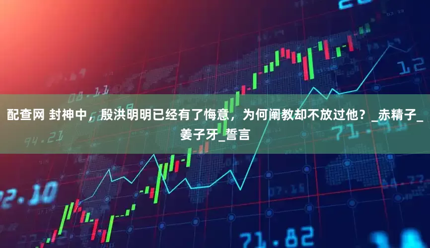 配查网 封神中，殷洪明明已经有了悔意，为何阐教却不放过他？_赤精子_姜子牙_誓言