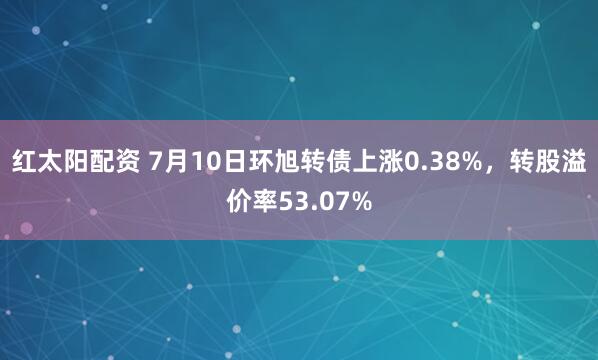 红太阳配资 7月10日环旭转债上涨0.38%，转股溢价率53.07%