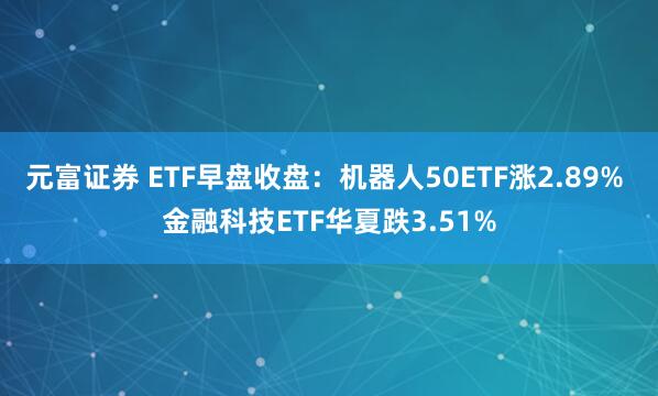 元富证券 ETF早盘收盘：机器人50ETF涨2.89% 金融科技ETF华夏跌3.51%