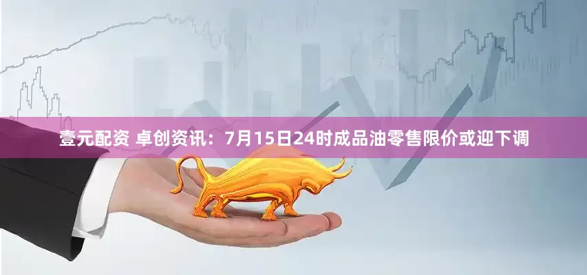壹元配资 卓创资讯：7月15日24时成品油零售限价或迎下调
