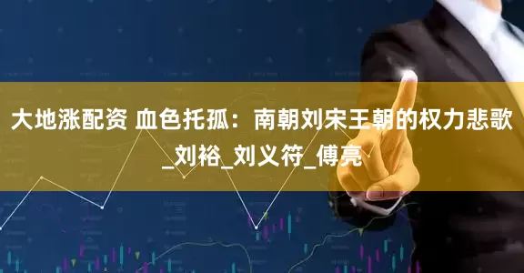 大地涨配资 血色托孤：南朝刘宋王朝的权力悲歌_刘裕_刘义符_傅亮