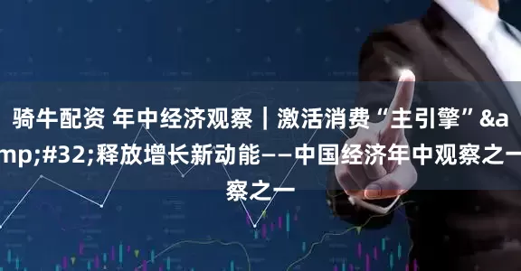 骑牛配资 年中经济观察｜激活消费“主引擎”&#32;释放增长新动能——中国经济年中观察之一