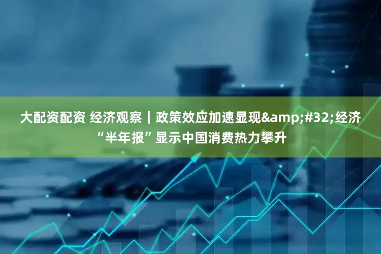 大配资配资 经济观察｜政策效应加速显现&#32;经济“半年报”显示中国消费热力攀升