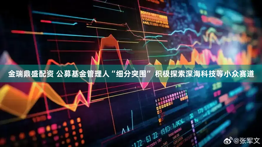 金瑞鼎盛配资 公募基金管理人“细分突围” 积极探索深海科技等小众赛道