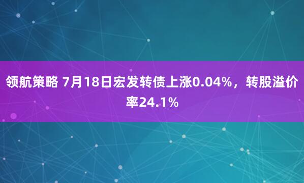 领航策略 7月18日宏发转债上涨0.04%，转股溢价率24.1%