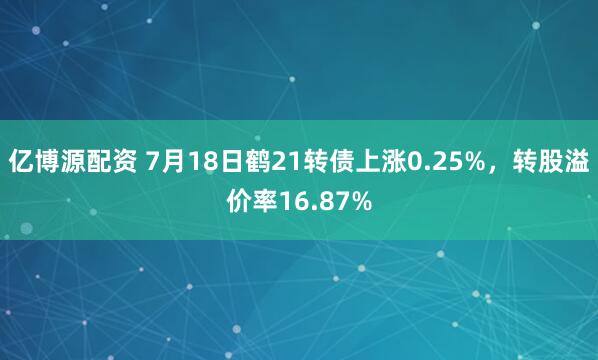 亿博源配资 7月18日鹤21转债上涨0.25%，转股溢价率16.87%