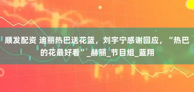 顺发配资 迪丽热巴送花篮，刘宇宁感谢回应，“热巴的花最好看”_赫丽_节目组_蓝翔