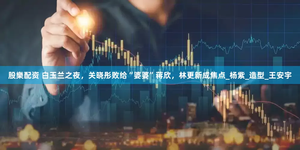 股樂配资 白玉兰之夜，关晓彤败给“婆婆”蒋欣，林更新成焦点_杨紫_造型_王安宇