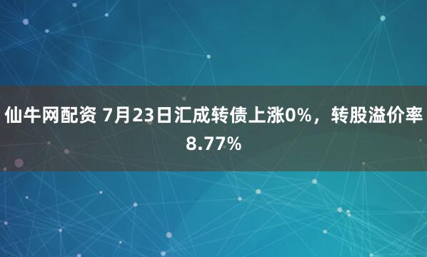 仙牛网配资 7月23日汇成转债上涨0%，转股溢价率8.77%