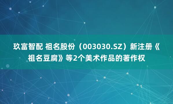 玖富智配 祖名股份（003030.SZ）新注册《祖名豆腐》等2个美术作品的著作权