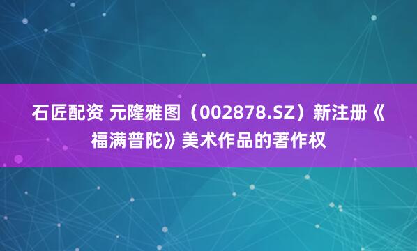 石匠配资 元隆雅图（002878.SZ）新注册《福满普陀》美术作品的著作权