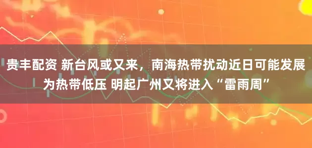贵丰配资 新台风或又来，南海热带扰动近日可能发展为热带低压 明起广州又将进入“雷雨周”
