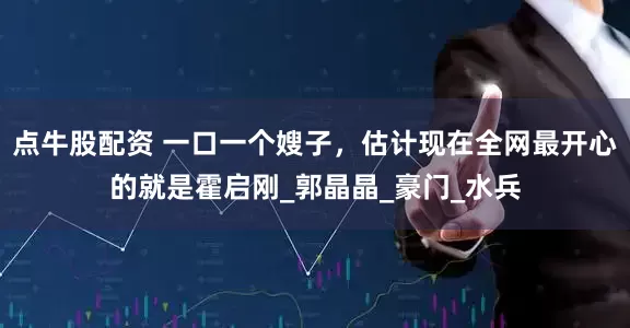 点牛股配资 一口一个嫂子，估计现在全网最开心的就是霍启刚_郭晶晶_豪门_水兵