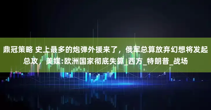 鼎冠策略 史上最多的炮弹外援来了，俄军总算放弃幻想将发起总攻，美媒:欧洲国家彻底失算_西方_特朗普_战场