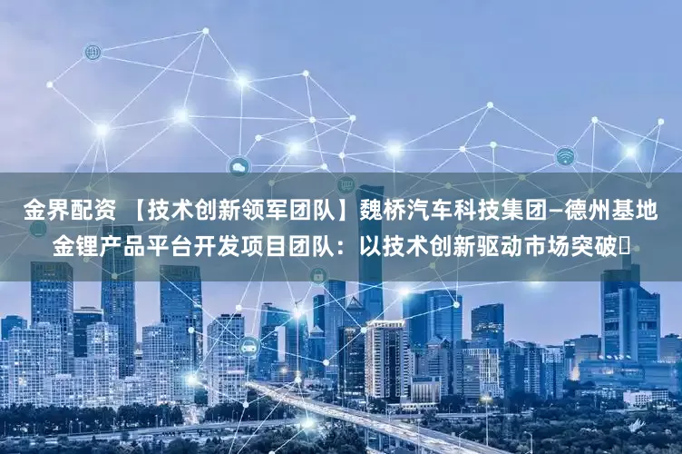 金界配资 【技术创新领军团队】魏桥汽车科技集团—德州基地金锂产品平台开发项目团队:以技术创新驱动市场突破