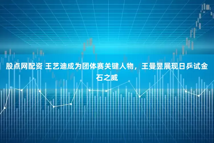 股点网配资 王艺迪成为团体赛关键人物，王曼昱展现日乒试金石之威