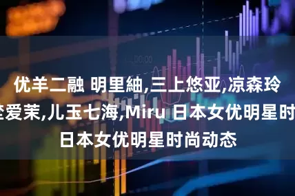 优羊二融 明里紬,三上悠亚,凉森玲梦,矢埜爱茉,儿玉七海,Miru 日本女优明星时尚动态