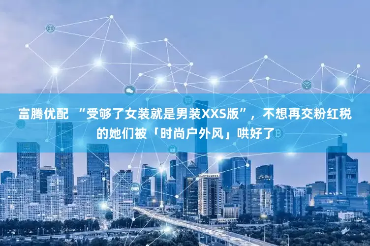 富腾优配  “受够了女装就是男装XXS版”，不想再交粉红税的她们被「时尚户外风」哄好了