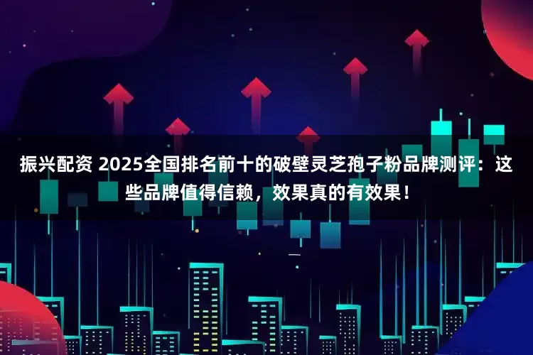 振兴配资 2025全国排名前十的破壁灵芝孢子粉品牌测评：这些品牌值得信赖，效果真的有效果！
