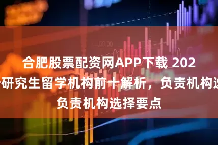 合肥股票配资网APP下载 2026年长沙研究生留学机构前十解析，负责机构选择要点