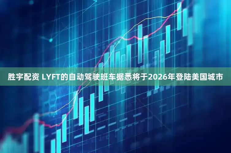 胜宇配资 LYFT的自动驾驶班车据悉将于2026年登陆美国城市