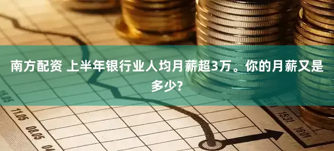 南方配资 上半年银行业人均月薪超3万。你的月薪又是多少?