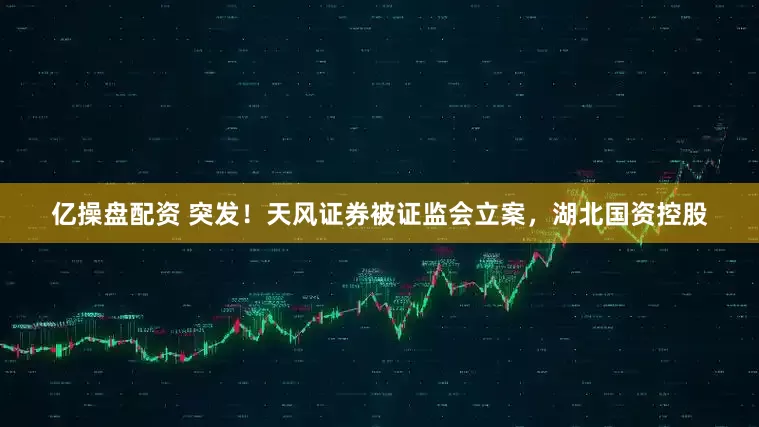 亿操盘配资 突发！天风证券被证监会立案，湖北国资控股