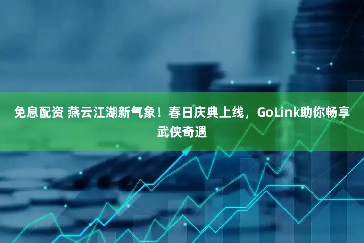 免息配资 燕云江湖新气象！春日庆典上线，GoLink助你畅享武侠奇遇